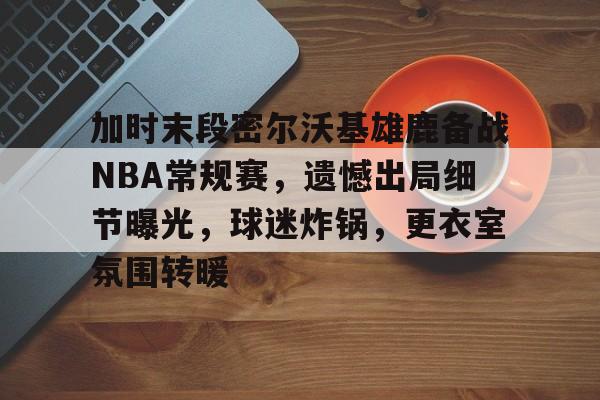 英雄联盟S15-关于加时末段密尔沃基雄鹿备战NBA常规赛，遗憾出局细节曝光，球迷炸锅，更衣室氛围转暖的信息