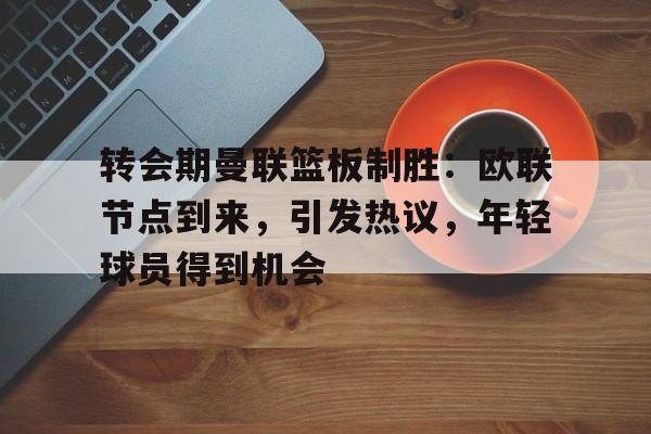 华体会-转会期曼联篮板制胜：欧联节点到来，引发热议，年轻球员得到机会的简单介绍
