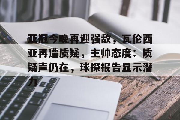 华体会入口-亚冠今晚再迎强敌，瓦伦西亚再遭质疑，主帅态度：质疑声仍在，球探报告显示潜力的简单介绍